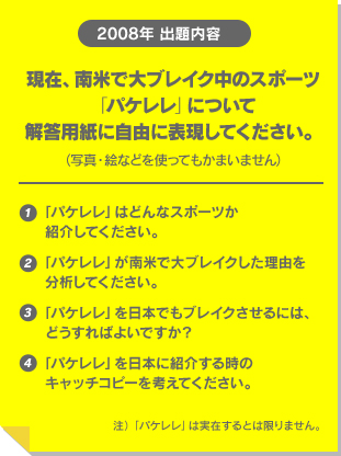 2008年 出題内容 現在、南米で大ブレイク中のスポーツ「パケレレ」について解答用紙に自由に表現してください。(写真・絵などを使ってもかまいません)①「パケレレ」はどんなスポーツか紹介してください。②「パケレレ」が南米で大ブレイクした理由を分析してください。③「パケレレ」を日本でもブレイクさせるには、どうすればよいですか?④「パケレレ」を日本に紹介する時のキャッチコピーを考えてください。注)「パケレレ」は実在するとは限りません。 テキスト
